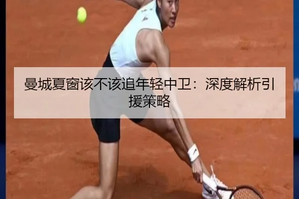 曼城夏窗该不该追年轻中卫：深度解析引援策略