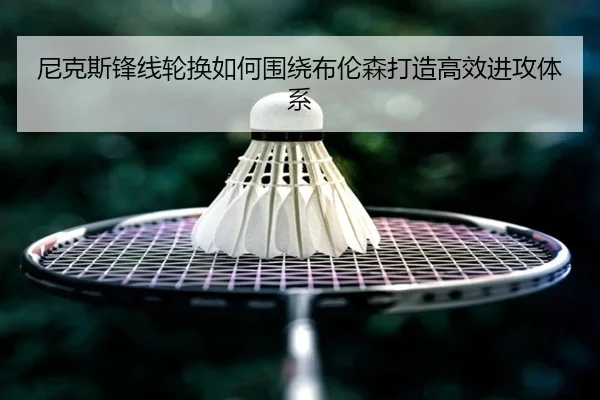 尼克斯锋线轮换如何围绕布伦森打造高效进攻体系（ayx.com）
