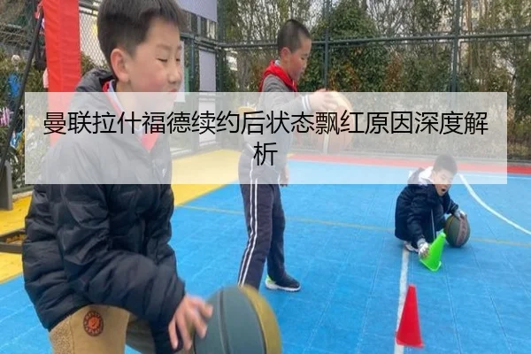 曼联拉什福德续约后状态飘红原因深度解析