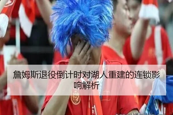 詹姆斯退役倒计时对湖人重建的连锁影响解析